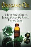 Oregano Oil: A Better Health Guide to Essential Oregano Oil Benefits, Uses, and