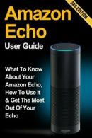 Amazon Echo: What to Know About Your Amazon Echo, How To Use It & Get the Most