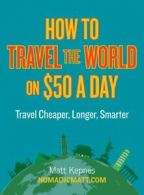 How to Travel the World on $50 a Day: Travel Cheaper, Longer, Smarter By Matt K