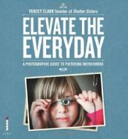 Elevate the Everyday: A Photographic Guide to Picturing Motherhood By Tracey Cl