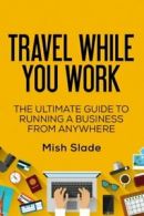 Travel While You Work: The Ultimate Guide to Running a Business from Anywhere B