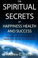 The Spiritual Secrets of Happiness Health and Success: A Powerful and Practical