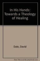 In His Hands: Towards a Theology of Healing By David Dale