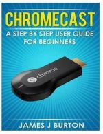 Chromecast: A Step by Step User Guide for Beginners by James J Burton